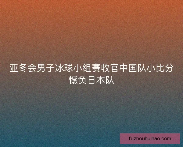 亚冬会男子冰球小组赛收官中国队小比分憾负日本队