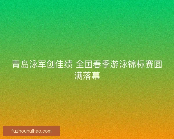 青岛泳军创佳绩 全国春季游泳锦标赛圆满落幕