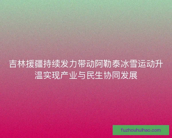 吉林援疆持续发力带动阿勒泰冰雪运动升温实现产业与民生协同发展
