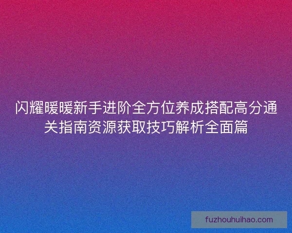 闪耀暖暖新手进阶全方位养成搭配高分通关指南资源获取技巧解析全面篇
