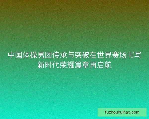 中国体操男团传承与突破在世界赛场书写新时代荣耀篇章再启航
