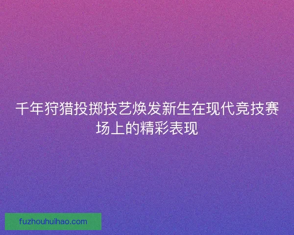 千年狩猎投掷技艺焕发新生在现代竞技赛场上的精彩表现