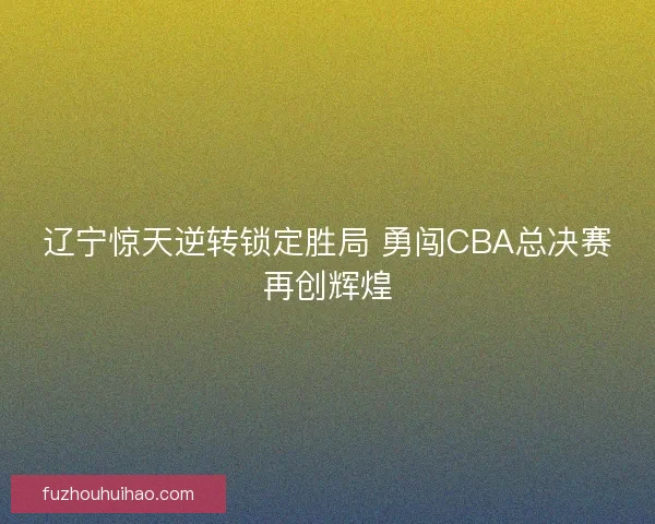 辽宁惊天逆转锁定胜局 勇闯CBA总决赛再创辉煌