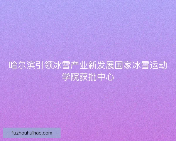 哈尔滨引领冰雪产业新发展国家冰雪运动学院获批中心 哈尔滨引领冰雪产业新发展国家冰雪运动学院获批中心