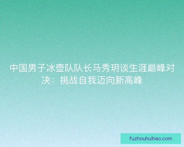 中国男子冰壶队队长马秀玥谈生涯巅峰对决:挑战自我迈向新高峰 中国男子冰壶队队长马秀玥谈生涯巅峰对决:挑战自我迈向新高峰