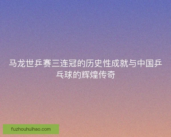 马龙世乒赛三连冠的历史性成就与中国乒乓球的辉煌传奇 马龙世乒赛三连冠的历史性成就与中国乒乓球的辉煌传奇