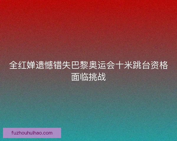 全红婵遗憾错失巴黎奥运会十米跳台资格面临挑战